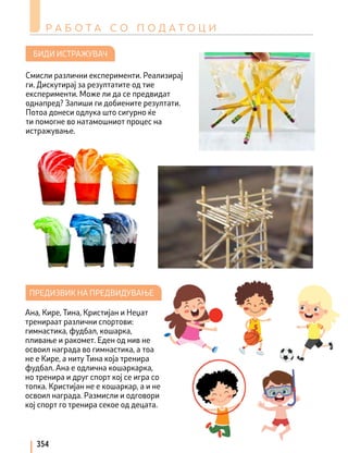 Р А Б О Т А С О П О Д А Т О Ц И
354
БИДИ ИСТРАЖУВАЧ
ПРЕДИЗВИК НА ПРЕДВИДУВАЊЕ
Смисли различни експерименти. Реализирај
ги. Дискутирај за резултатите од тие
експерименти. Може ли да се предвидат
однапред? Запиши ги добиените резултати.
Потоа донеси одлука што сигурно ќе
ти помогне во натамошниот процес на
истражување.
Ана, Кире, Тина, Кристијан и Неџат
тренираат различни спортови:
гимнастика, фудбал, кошарка,
пливање и ракомет. Еден од нив не
освоил награда во гимнастика, а тоа
не е Кире, а ниту Тина која тренира
фудбал. Ана е одлична кошаркарка,
но тренира и друг спорт кој се игра со
топка. Кристијан не е кошаркар, а и не
освоил награда. Размисли и одговори
кој спорт го тренира секое од децата.
 