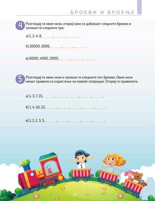 а) 1, 2, 4, 8, ______, ______, ______.
а) 1, 3, 7, 15, ______, ______, ______, ______, ______.
б) 10000, 1000, ______, ______, ______.
б) 1, 4, 10, 22, ______, ______, ______, ______, ______.
в) 8000, 4000, 2000, ______, ______, ______.
в) 1, 1, 2, 3, 5, ______, ______, ______, ______, ______.
Разгледај ги овие низи, откриј како се добиваат следните броеви и
запиши ги следните три.
Разгледај ги овие низи и запиши ги следните пет броеви. Овие низи
имаат правило со користење на повеќе операции. Откриј го правилото.
37
Б Р О Е В И И Б Р О Е Њ Е
 