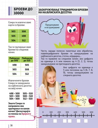 600
500
400
300
200
100
0
38
ЗАОКРУЖУВАЊЕ ТРИЦИФРЕНИ БРОЕВИ
НА НАЈБЛИСКАТА ДЕСЕТКА
БРОЕВИ ДО
10000
Семра ги извлече овие
карти со броеви:
Таа ги групираше овие
броеви на следниов
начин:
Извлечените броеви
Семра ги заокружила
на најблиската десетка
на овој начин:
Често, заради полесно паметење или обработка,
повеќецифрените броеви ги заокружуваме на
најблиската десетка, стотка, илјадарка,...
Тоа го правиме на следниов начин: ако цифрата
на единици е 4 или помала од 4 (3, 2, 1), тогаш
заокружуваме на претходната десетка.
Проценуваме
и истражуваме
503 508
505
504
498
512
Поблиску
до 500
Поблиску
до 510
498
498 – 500
503 – 500
504 – 500
Зошто Семра го
направила ова
групирање на ваков
начин? Дискутирајте
со помош на бројната
права.
505 – 510
508 – 510
512 – 510
505
503 508
504 512
Ако цифрата на единици е
5 или поголема од 5 (6, 7, 8,
9), тогаш заокружуваме на
следната десетка.
 