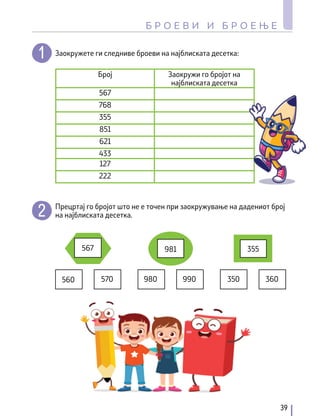 Заокружете ги следниве броеви на најблиската десетка:
Прецртај го бројот што не е точен при заокружување на дадениот број
на најблиската десетка.
350 360
355
560 570
567
980
981
990
Број Заокружи го бројот на
најблиската десетка
567
768
355
851
621
433
127
222
39
Б Р О Е В И И Б Р О Е Њ Е
 