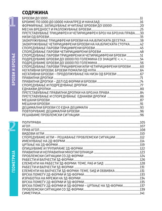 СОДРЖИНА
БРОЕВИ ДО 1000................................................................................................................................................11
БРОИМЕ ПО 1000 ДО 10000 НАНАПРЕД И НАНАЗАД...............................................................16
ФОРМИРАЊЕ, ЗАПИШУВАЊЕ И ЧИТАЊЕ БРОЕВИ ДО 10000............................................20
МЕСНА ВРЕДНОСТ И РАЗЛОЖУВАЊЕ БРОЕВИ............................................................................25
ПРЕТСТАВУВАЊЕ ТРИЦИФРЕН И ЧЕТИРИЦИФРЕН БРОЈ НА БРОЈНА ПРАВА.........30
НИЗИ ОД БРОЕВИ..............................................................................................................................................35
ЗАОКРУЖУВАЊЕ ТРИЦИФРЕНИ БРОЕВИ НА НАЈБЛИСКАТА ДЕСЕТКА.......................38
ЗАОКРУЖУВАЊЕ ЧЕТИРИЦИФРЕНИ БРОЕВИ НА НАЈБЛИСКАТА СТОТКА.................42
СПОРЕДУВАЊЕ ПАРОВИ ТРИЦИФРЕНИ БРОЕВИ.......................................................................45
СПОРЕДУВАЊЕ ПАРОВИ ЧЕТИРИЦИФРЕНИ БРОЕВИ.............................................................48
СПОРЕДУВАЊЕ ПАРОВИ TРИЦИФРЕНИ И ЧЕТИРИЦИФРЕНИ БРОЕВИ......................51
ПОДРЕДУВАМЕ БРОЕВИ ДО 10000 ПО ГОЛЕМИНА СО ЗНАЦИТЕ <, =, >......................54
ПОДРЕДУВАМЕ БРОЕВИ ДО 10000 ПО ГОЛЕМИНА...................................................................56
СПОРЕДУВАЊЕ ПАРОВИ ТРИЦИФРЕНИ ИЛИ ЧЕТИРИЦИФРЕНИ БРОЕВИ...............60
НЕГАТИВНИ БРОЕВИ, БРОЕВИ ПОМАЛИ ОД НУЛА.....................................................................64
НЕГАТИВНИ БРОЕВИ – ПРОДОЛЖУВАЊЕ НА НИЗА ОД БРОЕВИ.....................................67
ПРАВИЛНИ ДРОПКИ.......................................................................................................................................71
ПРАВИЛНИ ДРОПКИ – ДЕЛ ОД ФОРМИ И БРОЕВИ....................................................................74
СПОРЕДУВАЊЕ И ПОДРЕДУВАЊЕ ДРОПКИ...................................................................................77
ЕДНАКВИ ДРОПКИ...........................................................................................................................................80
ПРЕТСТАВУВАЊЕ ПРАВИЛНИ ДРОПКИ НА БРОЈНА ПРАВА................................................84
ПРЕТСТАВУВАЊЕ И СПОРЕДУВАЊЕ ЕДНАКВИ ДРОПКИ ....................................................86
МЕШАНИ БРОЕВИ.............................................................................................................................................87
МЕШАНИ БРОЕВИ.............................................................................................................................................91
ДЕЦИМАЛНИ БРОЕВИ СО ЕДНА ДЕЦИМАЛА ................................................................................93
ПОВТОРУВАМЕ ДЕЦИМАЛНИ БРОЕВИ .............................................................................................96
РЕШАВАМЕ ПРОБЛЕМСКИ СИТУАЦИИ .............................................................................................96
ПОЛУПРАВА..........................................................................................................................................................105
АГОЛ...........................................................................................................................................................................107
ПРАВ АГОЛ.............................................................................................................................................................108
ВИДОВИ АГЛИ.....................................................................................................................................................110
СПОРЕДУВАМЕ АГЛИ – РЕШАВАЊЕ ПРОБЛЕМСКИ СИТУАЦИИ.......................................112
ИМЕНУВАЊЕ НА 2Д-ФОРМИ.....................................................................................................................114
ЦРТАЊЕ НА 2Д-ФОРМИ................................................................................................................................119
ОПИШУВАМЕ И ГРУПИРАМЕ 2Д-ФОРМИ.........................................................................................122
ПРАВИЛНИ И НЕПРАВИЛНИ МНОГУАГОЛНИЦИ.........................................................................123
ПРОБЛЕМСКИ СИТУАЦИИ СО 2Д-ФОРМИ........................................................................................124
РАБЕСТИ И ВАЛЧЕСТИ 3Д-ФОРМИ........................................................................................................126
ЕЛЕМЕНТИ НА РАБЕСТИ 3Д-ФОРМИ: ТЕМЕ, РАБ И ЅИД ........................................................128
РАБЕСТИ И ВАЛЧЕСТИ 3Д-ФОРМИ .......................................................................................................131
ЕЛЕМЕНТИ НА ВАЛЧЕСТИ 3Д-ФОРМИ: ТЕМЕ, ЅИД И ОБВИВКА........................................131
ВРСКА ПОМЕЃУ 2Д-ФОРМИ И 3Д-ФОРМИ........................................................................................133
ИЗРАБОТКА НА МРЕЖИ НА 3Д-ФОРМИ.............................................................................................134
ВРСКА ПОМЕЃУ 2Д-ФОРМИ И 3Д-ФОРМИ........................................................................................135
ВРСКА ПОМЕЃУ 2Д-ФОРМИ И 3Д-ФОРМИ – ЦРТАЊЕ НА 3Д-ФОРМИ...........................137
ПРОБЛЕМСКИ СИТУАЦИИ СО 3Д-ФОРМИ.........................................................................................139
СИМЕТРИЈА...........................................................................................................................................................141
БРОЕВИ
И
БРОЕЊЕ
ГЕОМЕТРИЈА
1
2
 