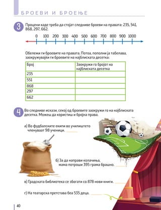 Процени каде треба да стојат следниве броеви на правата: 235, 541,
868, 297, 662.
Обележи ги броевите на правата. Потоа, пополни ја табелава,
заокружувајќи ги броевите на најблиската десетка:
0 100 200 300 400 500 600 700 800 900 1000
Број Заокружи го бројот на
најблиската десетка
235
551
868
297
662
Во следниве искази, секој од броевите заокружи го на најблиската
десетка. Можеш да користиш и бројна права.
а) Во фудбалските екипи во училиштето
членуваат 98 ученици. ______
б) За да направи колачиња,
мама потроши 395 грама брашно. ______
г) На театарска претстава беа 535 деца. ______
в) Градската библиотека се збогати со 878 нови книги. ______
40
Б Р О Е В И И Б Р О Е Њ Е
 