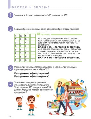 Запиши кои броеви се поголеми од 560, а помали од 570.
________________________________________________________________
Со редни броеви означи од најмал до најголем број, според примерот.
С Д Е
5 7 8
3 2 4
8 6 7
9 8 2
2 3 1
4 5 9
1 4 6 1
Моника прочитала 232 страници од една книга. Деа прочитала 223
страници од истата книга, а Бела 322.
Која прочитала најмногу страници?
Која прочитала најмалку страници?
Тато и мама пазареле во различни
супермаркети. Купиле исти продукти.
Тато потрошил 993 денари, а мама 939
денари. Кој од нив пазарел во поевтиниот
супермаркет?
46
Б Р О Е В И И Б Р О Е Њ Е
АКО КАЈ ДВА ТРИЦИФРЕНИ БРОЈА, БРОЈОТ
НА СТОТКИТЕ Е ИСТ, ТОГАШ ПОГОЛЕМ Е ТОЈ
ШТО ИМА ПОГОЛЕМ БРОЈ НА МЕСТОТО НА
ДЕСЕТКИТЕ.
ПР. 234 И 254 – ПОГОЛЕМ Е БРОЈОТ 254.
АКО КАЈ ДВА ТРИЦИФРЕНИ БРОЈА, БРОЈОТ НА
СТОТКИТЕ И НА ДЕСЕТКИТЕ Е ИСТ, ТОГАШ
ПОГОЛЕМ Е ТОЈ ШТО ИМА ПОГОЛЕМ БРОЈ НА
МЕСТОТО НА ЕДИНИЦИТЕ.
ПР. 447 И 441 – ПОГОЛЕМ Е БРОЈОТ 447.
ЗАПОМНИ
√
 