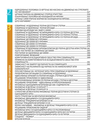 ОДРЕДУВАЊЕ ПОЛОЖБА СО ВРТЕЊЕ ВО НАСОКА НА ДВИЖЕЊЕ НА СТРЕЛКИТЕ
НА ЧАСОВНИКОТ................................................................................................................................................147
ЦРТАЊЕ ПАТЕКА НА ДВИЖЕЊЕ СПОРЕД УПАТСТВО...............................................................150
ОЗНАЧУВАЊЕ ПОЛОЖБА ВО КООРДИНАТНА МРЕЖА.............................................................152
ЦРТАЊЕ СИМЕТРИЧНИ ФОРМИ ВО КООРДИНАТНА МРЕЖА..............................................155
ШТО НАУЧИВМЕ?...............................................................................................................................................156
СОБИРАЊЕ И ОДЗЕМАЊЕ ПОЛНИ ДЕСЕТКИ И СТОТКИ........................................................163
СОБИРАЊЕ И ОДЗЕМАЊЕ ПОЛНИ ИЛЈАДИ...................................................................................165
ПАРОВИ ОД ИЛЈАДИ ЧИЈ ЗБИР Е 10000.............................................................................................166
СОБИРАЊЕ И ОДЗЕМАЊЕ ЧЕТИРИЦИФРЕН БРОЈ СО ПОЛНА ДЕСЕТКА.....................167
СОБИРАЊЕ И ОДЗЕМАЊЕ ЧЕТИРИЦИФРЕН БРОЈ СО ПОЛНА СТОТКА........................169
СОБИРАЊЕ И ОДЗЕМАЊЕ ЧЕТИРИЦИФРЕН БРОЈ СО ПОЛНА ИЛЈАДА........................171
СОБИРАЊЕ ДО 10000 БЕЗ ПРЕМИН......................................................................................................173
ОДЗЕМАЊЕ ДО 10000 БЕЗ ПРЕМИН.....................................................................................................174
СОБИРАЊЕ ДО 10000 СО ПРЕМИН........................................................................................................176
ОДЗЕМАЊЕ ДО 10000 СО ПРЕМИН.......................................................................................................179
СОБИРАЊЕ И ОДЗЕМАЊЕ БРОЕВИ БЛИСКИ ДО ПОЛНА ДЕСЕТКА ИЛИ СТОТКА..181
УШТЕ ПОСТАПКИ ЗА СОБИРАЊЕ ДО 10000.....................................................................................183
ПОСТАПКИ ЗА ОДЗЕМАЊЕ ДО 10000..................................................................................................186
ПОВТОРУВАМЕ, ВЕЖБАМЕ.........................................................................................................................188
КОМУТАТИВНО И АСОЦИЈАТИВНО СВОЈСТВО ПРИ СОБИРАЊЕТО.................................189
ПРИМЕНА НА КОМУТАТИВНОТО И АСОЦИЈАТИВНОТО СВОЈСТВО ПРИ
СОБИРАЊЕТО......................................................................................................................................................191
ЗАВИСНОСТ НА ЗБИРОТ ОД ПАРНОСТА НА СОБИРОЦИТЕ....................................................192
ЗАВИСНОСТ НА РАЗЛИКАТА ОД ПАРНОСТА НА НАМАЛЕНИКОТ ИЛИ
НАМАЛИТЕЛОТ...................................................................................................................................................194
ПРЕСМЕТУВАЊЕ НА НЕПОЗНАТ БРОЈ ПРИ СОБИРАЊЕ И ОДЗЕМАЊЕ.......................196
ПРОБЛЕМСКИ СИТУАЦИИ СО СОБИРАЊЕ И ОДЗЕМАЊЕ......................................................199
УДВОЈУВАЊЕ БРОЕВИ СО ПОЛНИ ИЛЈАДИ, СТОТКИ И ДЕСЕТКИ.....................................202
РЕШАВАМЕ ПРОБЛЕМИ СО УДВОЈУВАЊЕ ......................................................................................204
ПРЕПОЛОВУВАЊЕ БРОЕВИ СО ПОЛНИ ИЛЈАДИ, СТОТКИ И ДЕСЕТКИ.........................206
РЕШАВАМЕ ПРОБЛЕМИ – УДВОЈУВАЊЕ И ПРЕПОЛОВУВАЊЕ.........................................208
МНОЖЕЊЕ ЕДНОЦИФРЕНИ БРОЕВИ ДО 100. СОДРЖАТЕЛИ..............................................211
МНОЖЕЊЕ И ДЕЛЕЊЕ СО БРОЈОТ 7.....................................................................................................216
МНОЖЕЊЕ И ДЕЛЕЊЕ СО БРОЈОТ 8....................................................................................................219
СТРАТЕГИИ ЗА МЕНТАЛНО МНОЖЕЊЕ ПОЛНИ ДЕСЕТКИ И СТОТКИ СО
ЕДНОЦИФРЕН БРОЈ.........................................................................................................................................222
УШТЕ СТРАТЕГИИ ЗА МЕНТАЛНО МНОЖЕЊЕ................................................................................226
МНОЖЕЊЕ ДВОЦИФРЕН СО ЕДНОЦИФРЕН БРОЈ......................................................................229
МНОЖЕЊЕ ТРИЦИФРЕНИ БРОЕВИ СО 10.........................................................................................232
ДЕЛЕЊЕ ТРИЦИФРЕНИ БРОЕВИ СО 10..............................................................................................234
КОЛКУ НАУЧИВМЕ – МНОЖЕЊЕ И ДЕЛЕЊЕ ТРИЦИФРЕН БРОЈ СО 10.........................237
РЕШАВАМЕ ПРОБЛЕМСКИ ЗАДАЧИ ....................................................................................................241
МНОЖЕЊЕ БРОЈ СО ЕДНОЦИФРЕН БРОЈ СО РАЗЛОЖУВАЊЕ ..........................................243
ДЕЛЕЊЕ ДВОЦИФРЕН БРОЈ СО ЕДНОЦИФРЕН БРОЈ БЕЗ ОСТАТОК...............................245
ДЕЛЕЊЕ ДВОЦИФРЕН СО ЕДНОЦИФРЕН БРОЈ СО ОСТАТОК..............................................250
СООДНОС – РАЗМЕР........................................................................................................................................253
БРОЈНИ ИЗРАЗИ.................................................................................................................................................257
ОПЕРАЦИИ
СО
БРОЕВИ
3
2
 