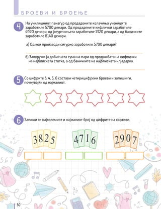 На училишниот панаѓур од продадените колачиња учениците
заработиле 5700 денари. Од продадените кифлички заработиле
4920 денари, од јогуртчињата заработиле 1320 денари, а од баничките
заработиле 8140 денари.
а) Од кои производи сигурно заработиле 5700 денари?
_______________________________________________________________
б) Заокружи ја добиената сума на пари од продажбата на кифлички
на најблиската стотка, а од баничките на најблиската илјадарка.
_______________________________________________________________
Со цифрите 3, 4, 5, 6 состави четирицифрени броеви и запиши ги,
почнувајќи од најмалиот.
Запиши ги најголемиот и најмалиот број од цифрите на картиве.
50
Б Р О Е В И И Б Р О Е Њ Е
 
