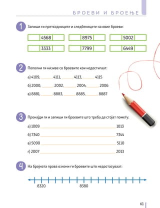 Запиши ги претходниците и следбениците на овие броеви:
Пополни ги низиве со броевите кои недостигаат:
Пронајди ги и запиши ги броевите што треба да стојат помеѓу:
На бројната права означи ги броевите што недостасуваат:
4568 8975 5002
3333 7799 6449
а) 4109, ______, 4111, ______, 4113, ______, 4115
а) 1009 _________________________________________ 1013
б) 7340 _________________________________________ 7344
в) 5090 _________________________________________ 5110
г) 2007 _________________________________________ 2013
в) 8881, ______, 8883, ______, 8885, ______, 8887
б) 2000, ______, 2002, ______, 2004, ______, 2006
8320 8380
61
Б Р О Е В И И Б Р О Е Њ Е
 