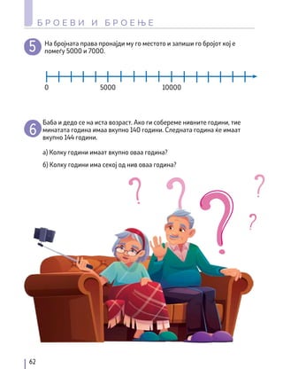 На бројната права пронајди му го местото и запиши го бројот кој е
помеѓу 5000 и 7000.
Баба и дедо се на иста возраст. Ако ги собереме нивните години, тиe
минатата година имаа вкупно 140 години. Следната година ќе имаат
вкупно 144 години.
а) Колку години имаат вкупно оваа година?
б) Колку години има секој од нив оваа година?
0 5000 10000
62
Б Р О Е В И И Б Р О Е Њ Е
 