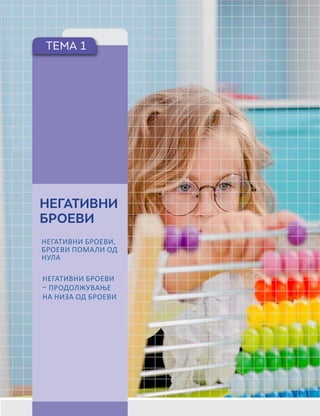 БРОЕВИ ДО 10 000,
МЕСНА ВРЕДНОСТ
НА ЦИФРИТЕВО
БРОЈ, СПОРЕДУВАЊЕ
ПАРОВИ ОД
ТРИЦИФРЕНИ ИЛИ
ЧЕТИРИЦИФРЕНИ
БРОЕВИ, НИЗИ ОД
БРОЕВИ И ПРАВИЛА
НА ФОРМИРАЊЕ,
НЕГАТИВНИ БРОЕВИ
ВО СЕКОЈДНЕВЕН
КОНТЕКСТ, ДРОПКА И
МЕШАН БРОЈ, ВОВЕД
ВО ДЕЦИМАЛНИ
БРОЕВИ СО ЕДНА
ДЕЦИМАЛА.
ТЕМА 1
НЕГАТИВНИ
БРОЕВИ
НЕГАТИВНИ БРОЕВИ,
БРОЕВИ ПОМАЛИ ОД
НУЛА
НЕГАТИВНИ БРОЕВИ
– ПРОДОЛЖУВАЊЕ
НА НИЗА ОД БРОЕВИ
 