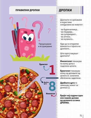 Дропките ги среќаваме
и користиме
секојдневно во животот:
· во бурекчилница...
· во пицерија...
· во супермаркет...
· во аптека...
· во музиката...
Ајде да ги откриеме
важноста и тајната на
дропките...
Што претставуваат
дропките?
Именителот покажува
на колку дела е
поделено целото.
Броителот покажува
колку од деловите од
целото се означени,
обележени, одделени.
Дробната црта го
заменува знакот за
делење (:).
Бројот кој содржи еден
или повеќе делови
од целината се вика
ДРОПКА.
1
__
8
Броител
Именител
Дробна
црта
71
ПРАВИЛНИ ДРОПКИ ДРОПКИ
Проценуваме
и истражуваме
 