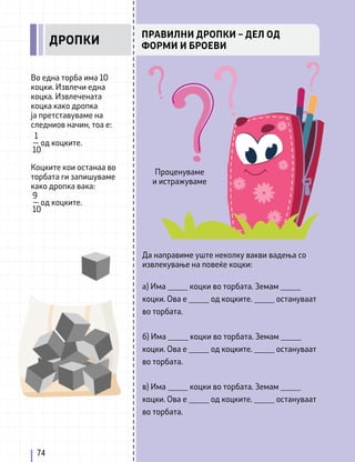 Во една торба има 10
коцки. Извлечи една
коцка. Извлечената
коцка како дропка
ја претставуваме на
следниов начин, тоа е:
Коцките кои останаа во
торбата ги запишуваме
како дропка вака:
9
— од коцките.
10
1
— од коцките.
10
Да направиме уште неколку вакви вадења со
извлекување на повеќе коцки:
а) Има _____ коцки во торбата. Земам _____
коцки. Ова е _____ од коцките. _____ остануваат
во торбата.
б) Има _____ коцки во торбата. Земам _____
коцки. Ова е _____ од коцките. _____ остануваат
во торбата.
в) Има _____ коцки во торбата. Земам _____
коцки. Ова е _____ од коцките. _____ остануваат
во торбата.
74
ПРАВИЛНИ ДРОПКИ – ДЕЛ ОД
ФОРМИ И БРОЕВИ
ДРОПКИ
Проценуваме
и истражуваме
 