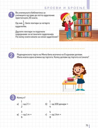 Во училишната библиотека за
учениците од прво до петто одделение
пристигнале 20 книги.
Од нив биле лектири за четврто
одделение.
Другите лектири ги поделиле
подеднакво за останатите одделенија.
По колку книги имало за секое одделение?
1
—
5
Роденденската торта на Мила била исечена на 8 еднакви делови.
Мила изела една осмина од тортата. Колку делови од тортата останале?
Колку е?
а)
в)
б)
г)
1
— од 2 l =
2
3
— од 1 m =
6
1
— од 100 денари =
4
4
— од 1 km =
8
75
Б Р О Е В И И Б Р О Е Њ Е
 