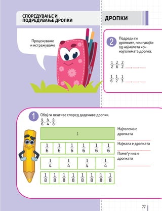 77
Обој ги лентиве според дадениве дропки.
Најголема е
дропката
Најмала е дропката
Помеѓу нив е
дропката
4
6
4
4
4
8
Подреди ги
дропките, почнувајќи
од најмалата кон
најголемата дропка.
СПОРЕДУВАЊЕ И
ПОДРЕДУВАЊЕ ДРОПКИ
2
2
2
6
,
1
2
,
, ,
1
3
1
6
, 1
2
,
, ,
1
1
6
1
4
1
8
1
8
1
8
1
8
1
8
1
8
1
8
1
8
1
6
1
4
1
6
1
4
1
6
1
4
1
6
1
6
ДРОПКИ
Проценуваме
и истражуваме
, ,
 