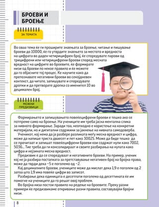 8
Во оваа тема ќе ги проширите знаењата за броење, читање и пишување
броеви до 10000, ќе го утврдите знаењето за местото и вредноста
на цифрата во даден четирицифрен број, ќе споредувате парови од
трицифрени или четирицифрени броеви според месната
вредност на цифрите во броевите, ќе формирате
низи од броеви по некое правило и ќе можете
да го објасните тој процес. Ќе научите како да
препознавате негативни броеви во секојдневен
контекст, да читате, запишувате и споредувате
дропки и да претворате дропка со именител 10 во
децимален број.
ЗА ТЕМАТА
Формирањето и запишувањето повеќецифрени броеви е тешко ако се
потпреме само на броење. На учениците им треба јасна ментална слика
за нивното формирање. Заради тоа, неопходно е користење на конкретни
материјали, но и дигитални содржини за јакнење на нивната самодоверба.
Ученикот, кој нема да ја разбере разликата меѓу месна вредност и цифра,
може да напише триста дваесет и пет како 30025. Може да биде тешко да
се прочитаат и запишат повеќецифрени броеви кои содржат нули како 7002,
5036... Тие треба да ги консолидираат и своите разбирања на нулата како
цифра и нејзината месна вредност.
Предизвик е да се споредуваат и негативните броеви. На пример, ученик
кој не ја разбира постапката за претставување негативен број на бројна права,
може да тврди дека –5 е поголемо од –2.
Кај децималните броеви, учениците може да мислат дека 1,9 е поголем од 2
затоа што 1,9 има повеќе цифри во записот.
Разбирање дека единицата е десетпати поголема од десеттината ќе им
помогне на учениците да го решат овој проблем.
Во бројна низа постои правило на редење на броевите. Преку разни
примери ќе предизвикаме откривање разни правила, составувајќи бројни
низи.
МОЖНИ
ПРЕДИЗВИЦИ
БРОЕВИ И
БРОЕЊЕ
 