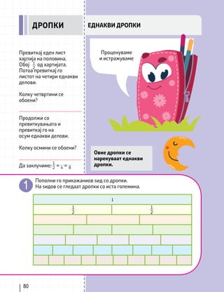 80
ЕДНАКВИ ДРОПКИ
1
2 4 8
Превиткај еден лист
хартија на половина.
Обој од хартијата.
Потоа превиткај го
листот на четири еднакви
делови.
Колку четвртини се
обоени?
Продолжи со
превиткувањата и
превиткај го на
осум еднакви делови.
Колку осмини се обоени?
Да заклучиме: = =
1
2
Овие дропки се
нарекуваат еднакви
дропки.
Пополни го прикажаниов ѕид со дропки.
На ѕидов се гледаат дропки со иста големина.
1
2
1
2
1
ДРОПКИ
Проценуваме
и истражуваме
 