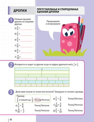 Искористи го ѕидот со дропки за да ги најдеш дропките меѓу и .
1
4
1
2
Напиши еднакви
дропки за следниве
дропки:
1
1
2
б) =
1
5
а) =
2
8
г) =
3
5
в) =
4
10
ѓ) =
Дали овие искази се точни или неточни? Заокружи го точниот одговор.
Пример:
1
2
2
3
е помало од Точно/Неточно
.
3
4
6
8
а) =
3
10
3
8
г) =
Точно/Неточно Точно/Неточно
1
4
3
8
в) = Точно/Неточно
2
5
д) =
4
10
1
2
6
10
б) > Точно/Неточно
Точно/Неточно
д) 3
4
=
86
Проценуваме
и истражуваме
ПРЕТСТАВУВАЊЕ И СПОРЕДУВАЊЕ
ЕДНАКВИ ДРОПКИ
ДРОПКИ
 