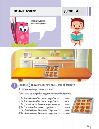 За време од еден час се пече голем плех со бисквити.
Во рерната собира само еден плех.
Колку часа се потребни за да се испечат бисквитите:
а) За 6 плехови со бисквити потребни се часа.
б) За 9 плехови со бисквити потребни се часа.
в) За 11 плехови со бисквити потребни се часа.
г) За 21 плех со бисквити потребни се часа.
д) За 17 плехови со бисквити потребни се часа.
ѓ) За 45 плехови со бисквити потребни се часа.
1
4
91
Проценуваме
и истражуваме
МЕШАНИ БРОЕВИ ДРОПКИ
 