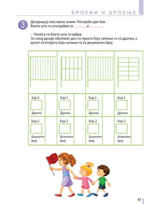 Боја 2 Боја 2 Боја 2 Боја 2
Децимален
број
Децимален
број
Децимален
број
Децимален
број
Боја 1 Боја 1 Боја 1 Боја 1
Дропка Дропка Дропка Дропка
Дизајнирај сопствено знаме. Употреби две бои.
Боите што ги употребив се и .
∙ Нанеси ги боите што ги одбра.
За секој дизајн обоениот дел со првата боја запиши го со дропка, а
делот со втората боја запиши го со децимален број.
97
Б Р О Е В И И Б Р О Е Њ Е
 