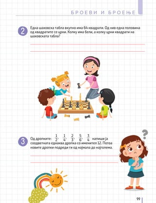 Една шаховска табла вкупно има 64 квадрати. Од нив една половина
од квадратите се црни. Колку има бели, а колку црни квадрати на
шаховската табла?
Од дропките: 				 напиши ја
соодветната еднаква дропка со именител 12. Потоа
новите дропки подреди ги од најмала до најголема.
,
1
4
,
2
3
,
5
6
3
4
,
1
2
99
Б Р О Е В И И Б Р О Е Њ Е
 