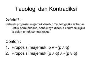 Tauologi dan Kontradiksi
Definisi 7 :
Sebuah proposisi majemuk disebut Tautologi jika ia benar
untuk semuakasus, sebaliknya disebut kontradiksi jika
ia salah untuk semua kasus.
Contoh :
1. Proposisi majemuk p v ~(p Λ q)
2. Proposisi majemuk (p Λ q) Λ ~(p v q)
 