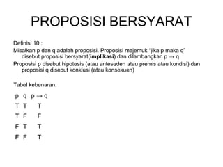 PROPOSISI BERSYARAT
Definisi 10 :
Misalkan p dan q adalah proposisi. Proposisi majemuk “jika p maka q”
disebut proposisi bersyarat(implikasi) dan dilambangkan p → q
Proposisi p disebut hipotesis (atau anteseden atau premis atau kondisi) dan
proposisi q disebut konklusi (atau konsekuen)
Tabel kebenaran.
p q p → q
T T T
T F F
F T T
F F T
 