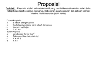 Proposisi
Definisi 1 : Proposisi adalah kalimat deklaratif yang bernilai benar (true) atau salah (fals),
tetapi tidak dapat sekaligus keduanya. Kebenaran atau kesalahan dari sebuah kalimat
disebut nilai kebenaran (truth value)
Contoh Proposisi :
a. 6 adalah bilangan genap
b. Ibu kota provinsi jawa barat adalah Semarang
c. Kemarin hari hujan
d. 2 + 2 = 4
Bukan Proposisi :
a. Jam berapa Kereta tiba ?
b. Tolong ambilkan buku tulis itu !
c. X + 3 = 8
d. X ≥ 3
 