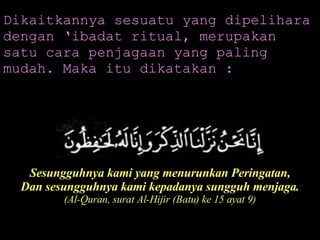 Dikaitkannya sesuatu yang dipelihara dengan ‘ibadat ritual, merupakan satu cara penjagaan yang paling mudah. Maka itu dikatakan : Sesungguhnya kami yang menurunkan Peringatan, Dan sesungguhnya kami kepadanya sungguh menjaga. (Al-Quran, surat Al-Hijir (Batu) ke 15 ayat 9) 