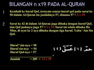 1 2 Kembali ke huruf Qof, ternyata semua huruf qof pada surat ke 50 dalam Al-Quran itu jumlahnya 57, dimana 57 =  3 x 19. Surat ke 42 di dalam Al-Quran juga dibuka dengan huruf Qof, dan Qof padanya juga 57 =  3 x 19 . Surat ini selain dibuka Ha Mim, di ayat ke 2 nya dibuka dengan tiga huruf. Yaitu ‘Ain Sin Qof.  Huruf ‘ain-nya = 98 Huruf sin-nya  = 54 Huruf Qof-nya = 57 ___________________________ + Jumlah  = 209  =  11 x 19 BILANGAN n x19 PADA AL-QURAN 