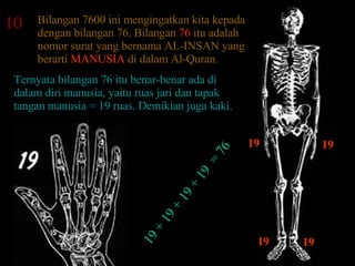 10 Bilangan 7600 ini mengingatkan kita kepada dengan bilangan 76. Bilangan  76  itu adalah nomor surat yang bernama AL-INSAN yang berarti  MANUSIA  di dalam Al-Quran.  Ternyata bilangan 76 itu benar-benar ada di dalam diri manusia, yaitu ruas jari dan tapak tangan manusia = 19 ruas. Demikian juga kaki.  19 19 19 19 19 + 19 + 19 + 19  = 76 