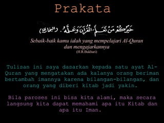 Prakata Sebaik-baik kamu ialah yang mempelajari Al-Quran dan mengajarkannya (H.R.Bukhari) Tulisan ini saya dasarkan kepada satu ayat Al-Quran yang mengatakan ada kalanya orang beriman bertambah imannya karena bilangan-bilangan, dan orang yang diberi kitab jadi yakin.  Bila paroses ini bisa kita alami, maka secara langsung kita dapat memahami apa itu Kitab dan apa itu Iman.   