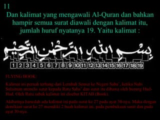 11 Dan kalimat yang mengawali Al-Quran dan bahkan hampir semua surat diawali dengan kalimat itu, jumlah huruf nyatanya 19. Yaitu kalimat : FLYING BOOK: Kalimat ini pernah terbang dari Lembah Semut ke Negeri Saba’, ketika Nabi Sulaiman menulis surat kepada Ratu Saba’ dan surat itu dibawa oleh burung Hud-Hud. Oleh Ratu sabak kalimat ini disebut KITAB (Book).  Akibatnya haruslah ada kalimat ini pada surat ke 27 pada ayat 30-nya. Maka dengan demikian surat ke 27 memiliki 2 buah kalimat ini, pada pembukaan surat dan pada ayat 30-nya.  