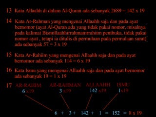 13 Kata Allaahh di dalam Al-Quran ada sebanyak 2689 = 142 x 19 Kata Ar-Rahman yang mengenai Allaahh saja dan pada ayat bernomor (ayat Al-Quran ada yang tidak pakai nomor, misalnya pada kalimat Bismillaahhirrahmanirrahiim pembuka, tidak pakai nomor ayat , tetapi ia ditulis di permulaan pada permulaan surat) ada sebanyak 57 = 3 x 19 Kata Ar-Rahiim yang mengenai Allaahh saja dan pada ayat bernomor ada sebanyak 114 = 6 x 19 14 15 Kata Ismu yang mengenai Allaahh saja dan pada ayat bernomor ada sebanyak 19 = 1 x 19 16 ISMU 1 x19 ALLAAHH 142  x19 AR-RAHMAN 3  x19 AR-RAHIM 6  x19 6  +  3 +  142  +  1  =  152  =  8 x 19 17 