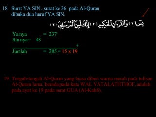 18 Surat YA SIN , surat ke 36  pada Al-Quran  dibuka dua huruf YA SIN. Ya nya =  237 Sin nya =  48 _________________________+ Jumlah =  285 =  15 x 19 19 Tengah-tengah Al-Quran yang biasa diberi warna merah pada tulisan Al-Quran lama, berada pada kata WAL YATALATHTHOF, adalah pada ayat ke 19 pada surat GUA (Al-Kahfi).  