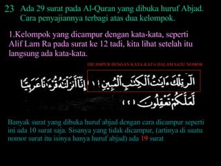 23 Ada 29 surat pada Al-Quran yang dibuka huruf Abjad. Cara penyajiannya terbagi atas dua kelompok. 1.Kelompok yang dicampur dengan kata-kata, seperti Alif Lam Ra pada surat ke 12 tadi, kita lihat setelah itu langsung ada kata-kata.  DICAMPUR DENGAN KATA-KATA DALAM SATU NOMOR Banyak surat yang dibuka huruf abjad dengan cara dicampur seperti ini ada 10 surat saja. Sisanya yang tidak dicampur, (artinya di suatu nomor surat itu isinya hanya huruf abjad) ada  19  surat 
