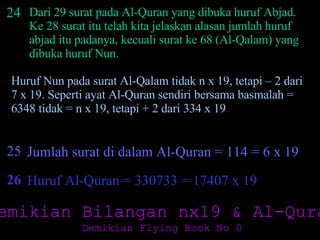 24 Dari 29 surat pada Al-Quran yang dibuka huruf Abjad. Ke 28 surat itu telah kita jelaskan alasan jumlah huruf abjad itu padanya, kecuali surat ke 68 (Al-Qalam) yang dibuka huruf Nun.  Huruf Nun pada surat Al-Qalam tidak n x 19, tetapi – 2 dari 7 x 19. Seperti ayat Al-Quran sendiri bersama basmalah = 6348 tidak = n x 19, tetapi + 2 dari 334 x 19  25 Jumlah surat di dalam Al-Quran = 114 = 6 x 19 26 Huruf Al-Quran = 330733 = 17407 x 19 Demikian Bilangan nx19 & Al-Quran Demikian Flying Book No 0 