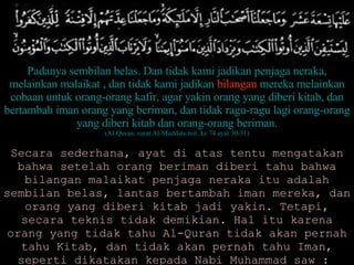 Padanya sembilan belas. Dan tidak kami jadikan penjaga neraka, melainkan malaikat , dan tidak kami jadikan  bilangan  mereka melainkan cobaan untuk orang-orang kafir, agar yakin orang yang diberi kitab, dan bertambah iman orang yang beriman, dan tidak ragu-ragu lagi orang-orang yang diberi kitab dan orang-orang beriman. (Al-Quran, surat Al-Muddats-tsir, ke 74 ayat 30-31) Secara sederhana, ayat di atas tentu mengatakan bahwa setelah orang beriman diberi tahu bahwa bilangan malaikat penjaga neraka itu adalah sembilan belas, lantas bertambah iman mereka, dan orang yang diberi kitab jadi yakin. Tetapi, secara teknis tidak demikian. Hal itu karena orang yang tidak tahu Al-Quran tidak akan pernah tahu Kitab, dan tidak akan pernah tahu Iman, seperti dikatakan kepada Nabi Muhammad saw :  