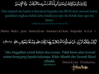 Dan seperti itu kami wahyukan kepada mu RUH dari urusan kami, padahal engkau tidak tahu (tadinya) apa itu Kitab dan apa itu Iman. (Al-Quran, surat Asy-Syura, ke 42 ayat 52) Maka Nabi pun kemudian mewasiatkan kepada kita : “ Aku tinggalkan untuk kalian dua urusan. Tidak kamu akan tersesat selama berpegang kepada keduanya. Kitab Allaahh dan Sunnah Rasul Allaahh. (H.R.Muslim) Demikian Prakata. 