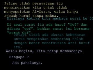 Paling tidak pernyataan itu mengingatkan kita untuk tidak menyepelekan Al-Quran, walau hanya sebuah huruf tanpa makna. Misalnya ketika kita membaca surat ke 50. Tetapi tidak ada ukuran kebenaran untuk mengatakan seseorang telah dengan benar menafsirkan arti huruf itu.  Di awal surat itu ada huruf “Qof” dan dibaca “qof”, bahkan surat ini bernama “surat Qof”. Walau begitu, kita tetap membacanya  Mengapa ?. Ada pahalanya.  