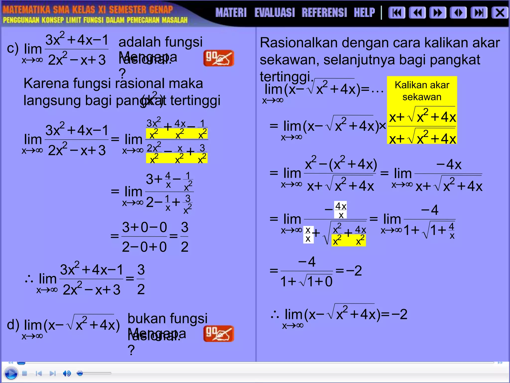 Kalikan akar
sekawan
2
2
2
2
2
2
2
2
x
3
x
x
x
x
2
x
1
x
x
4
x
x
3
x
2
2
x
lim
3
x
x
2
1
x
4
x
3
lim
+
-
-
+
=
+
-
-
+




Karena fungsi rasional maka
langsung bagi pangkat tertinggi
)
x
( 2
c) adalah fungsi
rasional.
Mengapa
?
2
2
x
3
x
1
x
1
x
4
x 2
3
lim
+
-
-
+
=


2
3
0
0
2
0
0
3
=
+
-
-
+
=
3
x
x
2
1
x
4
x
3
lim 2
2
x +
-
-
+


2
3
3
x
x
2
1
x
4
x
3
lim 2
2
x
=
+
-
-
+



Rasionalkan dengan cara kalikan akar
sekawan, selanjutnya bagi pangkat
tertinggi.
d) bukan fungsi
rasional.
Mengapa
?
)
x
4
x
x
(
lim 2
x
+
-


L
=
+
-


)
x
4
x
x
(
lim 2
x
x
4
x
x
x
4
x
x
)
x
4
x
x
(
lim 2
2
2
x +
+
+
+

+
-
=


x
4
x
x
)
x
4
x
(
x
lim 2
2
2
x +
+
+
-
=

 x
4
x
x
x
4
lim 2
x +
+
-
=


2
0
1
1
4
-
=
+
+
-
=
2
)
x
4
x
x
(
lim 2
x
-
=
+
-



x
4
x
x
x
4
x
x
x
x
x
x
4
x 1
1
4
lim
lim
2
2
2
+
+
-
=
+
+
-
=




 
