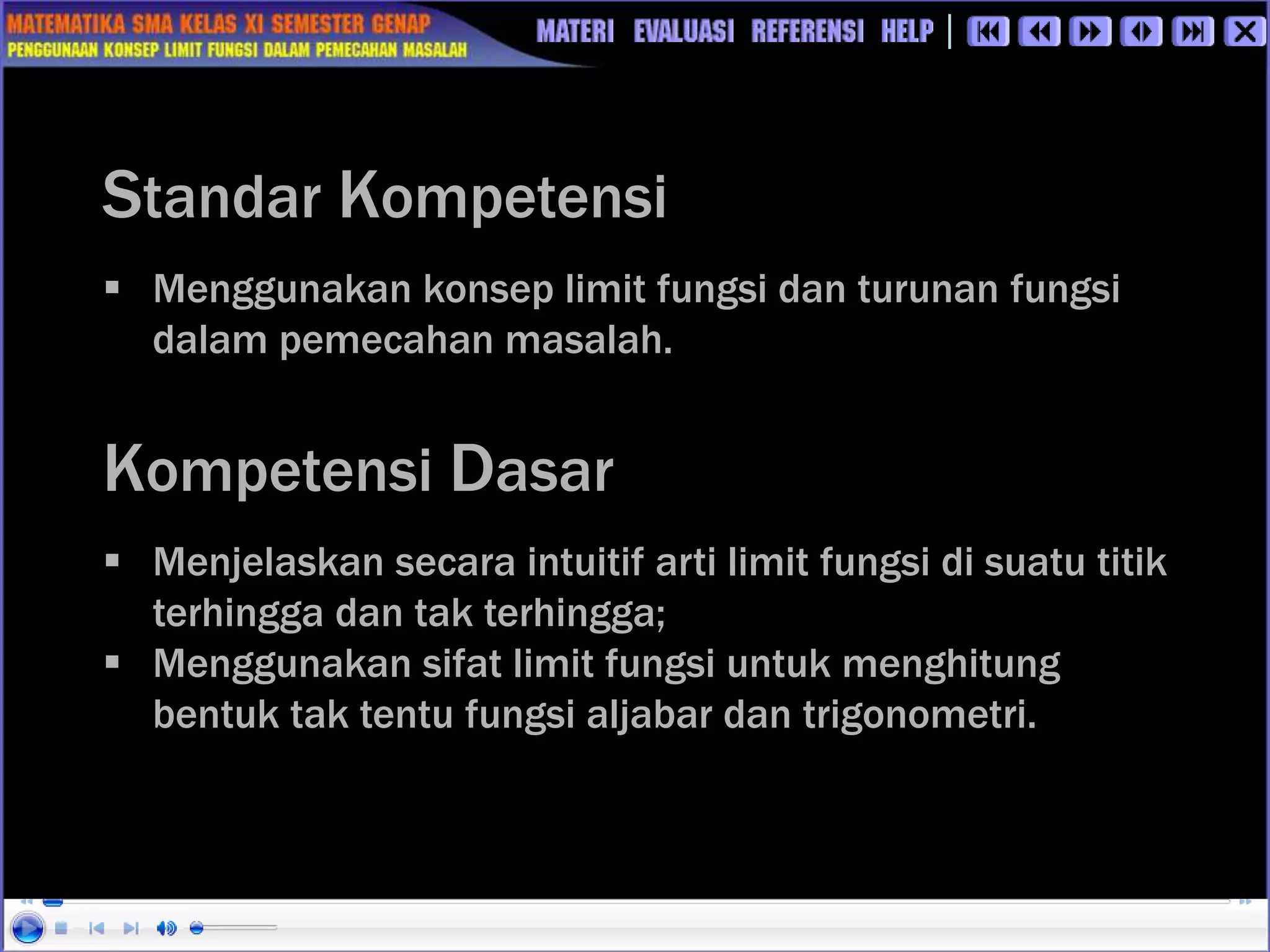  Menggunakan konsep limit fungsi dan turunan fungsi
dalam pemecahan masalah.
Standar Kompetensi
 Menjelaskan secara intuitif arti limit fungsi di suatu titik
terhingga dan tak terhingga;
 Menggunakan sifat limit fungsi untuk menghitung
bentuk tak tentu fungsi aljabar dan trigonometri.
Kompetensi Dasar
 