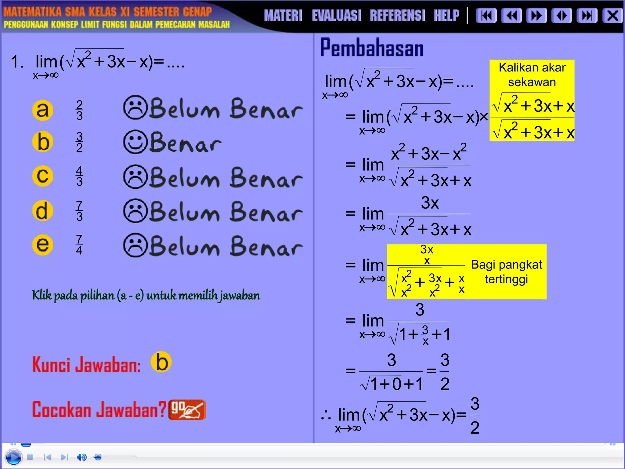 Bagi pangkat
tertinggi
x
x
x
x
3
x
x
x
x
3
x
2
2
2
lim
+
+
=


Kalikan akar
sekawan
x
x
3
x
x
x
3
x
)
x
x
3
x
(
lim 2
2
2
x +
+
+
+

-
+
=


1. ....
)
x
x
3
x
(
lim 2
x
=
-
+


....
)
x
x
3
x
(
lim 2
x
=
-
+


x
x
3
x
x
x
3
x
lim 2
2
2
x +
+
-
+
=


x
x
3
x
x
3
lim 2
x +
+
=


1
1
3
lim
x
3
x +
+
=


2
3
1
0
1
3
=
+
+
=
2
3
)
x
x
3
x
(
lim 2
x
=
-
+



4
7
3
7
3
4
2
3
3
2
Klikpada pilihan(a - e) untukmemilihjawaban
 