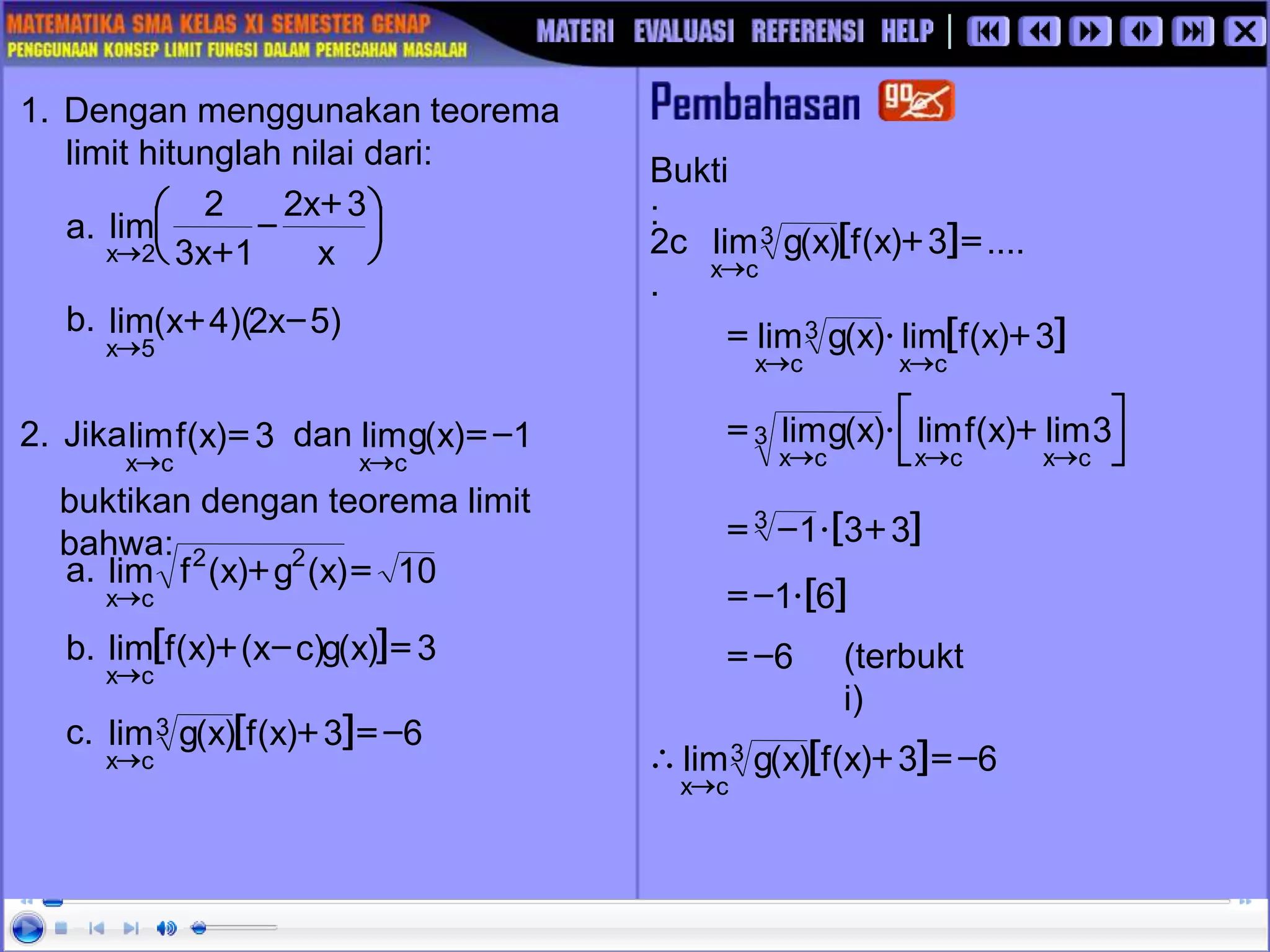 Bukti
:
2c
.
(terbukt
i)
[ ] ....
3
)
x
(
f
)
x
(
g
lim3
c
x
=
+

[ ]
3
)
x
(
f
lim
)
x
(
g
lim
c
x
3
c
x
+

=







 +

=



3
lim
)
x
(
f
lim
)
x
(
g
lim
c
x
c
x
3
c
x
[ ]
3
3
1
3 +

-
=
[ ]
6
1
-
=
6
-
=
[ ] 6
3
)
x
(
f
)
x
(
g
lim3
c
x
-
=
+


1. Dengan menggunakan teorema
limit hitunglah nilai dari:
a. 




 +
-
+
 x
3
x
2
1
x
3
2
lim
2
x
b.
2. Jika dan
buktikan dengan teorema limit
bahwa:
1
)
x
(
g
lim
c
x
-
=

3
)
x
(
f
lim
c
x
=

a.
b.
c.
)
5
x
2
)(
4
x
(
lim
5
x
-
+

10
)
x
(
g
)
x
(
f
lim 2
2
c
x
=
+

[ ] 3
)
x
(
g
)
c
x
(
)
x
(
f
lim
c
x
=
-
+

[ ] 6
3
)
x
(
f
)
x
(
g
lim3
c
x
-
=
+

 