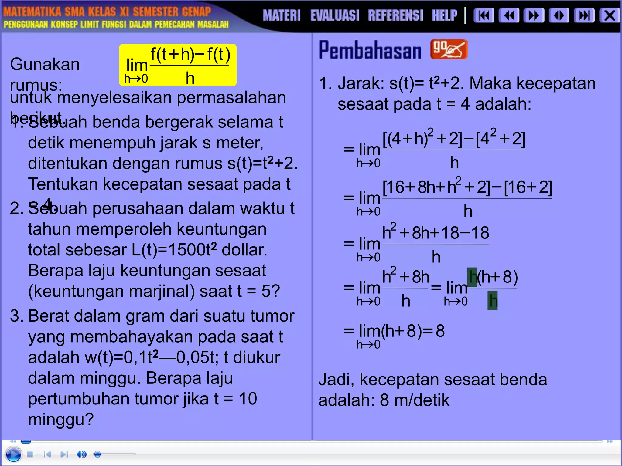 3. Berat dalam gram dari suatu tumor
yang membahayakan pada saat t
adalah w(t)=0,1t2—0,05t; t diukur
dalam minggu. Berapa laju
pertumbuhan tumor jika t = 10
minggu?
2. Sebuah perusahaan dalam waktu t
tahun memperoleh keuntungan
total sebesar L(t)=1500t2 dollar.
Berapa laju keuntungan sesaat
(keuntungan marjinal) saat t = 5?
1. Sebuah benda bergerak selama t
detik menempuh jarak s meter,
ditentukan dengan rumus s(t)=t2+2.
Tentukan kecepatan sesaat pada t
= 4.
1. Jarak: s(t)= t2+2. Maka kecepatan
sesaat pada t = 4 adalah:
Jadi, kecepatan sesaat benda
adalah: 8 m/detik
Gunakan
rumus:
untuk menyelesaikan permasalahan
berikut.
h
)
t
(
f
)
h
t
(
f
lim
0
h
-
+

h
]
2
4
[
]
2
)
h
4
[(
lim
2
2
0
h
+
-
+
+
=

h
]
2
16
[
]
2
h
h
8
16
[
lim
2
0
h
+
-
+
+
+
=

h
18
18
h
8
h
lim
2
0
h
-
+
+
=

h
)
8
h
(
h
lim
h
h
8
h
lim
0
h
2
0
h
+
=
+
=


8
)
8
h
(
lim
0
h
=
+
=

 