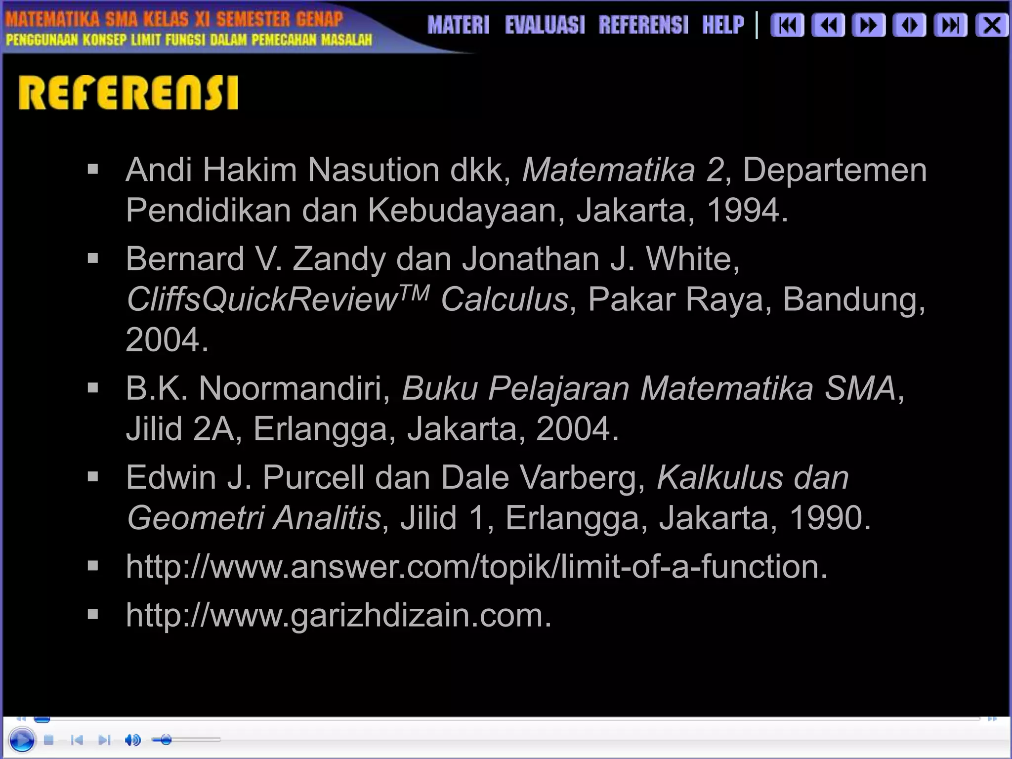  Andi Hakim Nasution dkk, Matematika 2, Departemen
Pendidikan dan Kebudayaan, Jakarta, 1994.
 Bernard V. Zandy dan Jonathan J. White,
CliffsQuickReviewTM Calculus, Pakar Raya, Bandung,
2004.
 B.K. Noormandiri, Buku Pelajaran Matematika SMA,
Jilid 2A, Erlangga, Jakarta, 2004.
 Edwin J. Purcell dan Dale Varberg, Kalkulus dan
Geometri Analitis, Jilid 1, Erlangga, Jakarta, 1990.
 http://www.answer.com/topik/limit-of-a-function.
 http://www.garizhdizain.com.
 