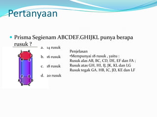 Pertanyaan

 Prisma Segienam ABCDEF.GHIJKL punya berapa
 rusuk ?   a. 14 rusuk
                         Penjelasan
           b. 16 rusuk   •Mempunyai 18 rusuk , yaitu :
                         Rusuk alas AB, BC, CD, DE, EF dan FA ;
           c. 18 rusuk   Rusuk atas GH, HI, IJ, JK, KL dan LG
                         Rusuk tegak GA. HB, IC, JD, KE dan LF
           d. 20 rusuk
 