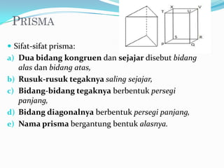  Sifat-sifat prisma:
a) Dua bidang kongruen dan sejajar disebut bidang
     alas dan bidang atas,
b)   Rusuk-rusuk tegaknya saling sejajar,
c)   Bidang-bidang tegaknya berbentuk persegi
     panjang,
d)   Bidang diagonalnya berbentuk persegi panjang,
e)   Nama prisma bergantung bentuk alasnya.
 