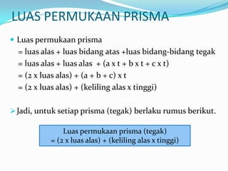 LUAS PERMUKAAN PRISMA
 Luas permukaan prisma
  = luas alas + luas bidang atas +luas bidang-bidang tegak
  = luas alas + luas alas + (a x t + b x t + c x t)
  = (2 x luas alas) + (a + b + c) x t
  = (2 x luas alas) + (keliling alas x tinggi)

 Jadi, untuk setiap prisma (tegak) berlaku rumus berikut.

               Luas permukaan prisma (tegak)
           = (2 x luas alas) + (keliling alas x tinggi)
 
