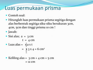 Luas permukaan prisma
 Contoh soal:
 Hitunglah luas permukaan prisma segitiga dengan
  alas berbentuk segitiga siku-siku berukuran 3cm,
  4cm, 5cm dan tinggi prisma 10 cm !
 Jawab:
 Sisi alas; a = 3 cm
              t = 4 cm
 Luas alas = x a x t
              = x 3 x 4 = 6 cm2

 Keliling alas = 3 cm + 4 cm + 5 cm
                 = 12 cm
 