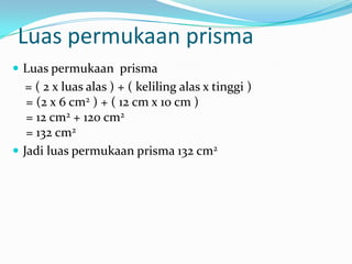 Luas permukaan prisma
 Luas permukaan prisma
   = ( 2 x luas alas ) + ( keliling alas x tinggi )
   = (2 x 6 cm2 ) + ( 12 cm x 10 cm )
   = 12 cm2 + 120 cm2
   = 132 cm2
 Jadi luas permukaan prisma 132 cm2
 