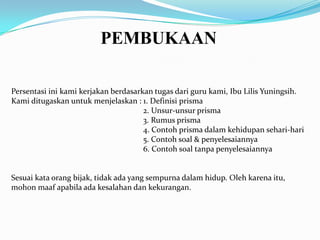 PEMBUKAAN

Persentasi ini kami kerjakan berdasarkan tugas dari guru kami, Ibu Lilis Yuningsih.
Kami ditugaskan untuk menjelaskan : 1. Definisi prisma
                                      2. Unsur-unsur prisma
                                      3. Rumus prisma
                                      4. Contoh prisma dalam kehidupan sehari-hari
                                      5. Contoh soal & penyelesaiannya
                                      6. Contoh soal tanpa penyelesaiannya


Sesuai kata orang bijak, tidak ada yang sempurna dalam hidup. Oleh karena itu,
mohon maaf apabila ada kesalahan dan kekurangan.
 
