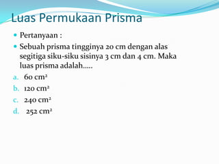 Luas Permukaan Prisma
 Pertanyaan :
 Sebuah prisma tingginya 20 cm dengan alas
  segitiga siku-siku sisinya 3 cm dan 4 cm. Maka
  luas prisma adalah…..
a. 60 cm2
b. 120 cm2
c. 240 cm2
d. 252 cm2
 